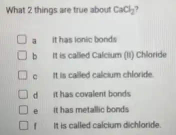 What 2 things are true about CaCl_(2)
D a it has ionic bonds
b It is called Calcium (II) Chloride
C It is called calcium chloride.
d it has covalent bonds
e it has metallic bonds
f It is called calcium dichloride.