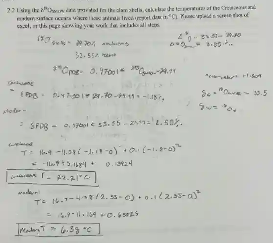 2.2 Using the delta ^18O_(SMOW) data provided for the clam shells, calculate the temperatures of the Cretaceous and
modern surface oceans where these animals lived (report data in {}^circ C . Please upload a screen shot of
excel, or this page showing your work that includes all steps.
T=16.9-4.38 l-1.18 -o) +0.1 -1,18