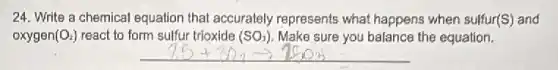 24. Write a chemical equation that accurately represents what happens when sulfur(S) and
oxygen (O_(2)) react to form sulfur trioxide (SO_(3)) Make sure you balance the equation.