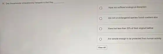 28. One characteristic of biodiversity hotspots is that they __
Have not suffered ecological disruption
Are rich in endangered species found nowhere else
Have lost less than 30% of their original habitat
Are remote enough to be protected from human activity.