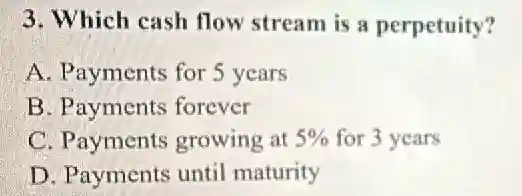 3. Which cash flow stream is a perpetuity?
A. Payments for 5 years
B. Payments forever
C. Payments growing at 5% for 3 years
D. Payments until maturity