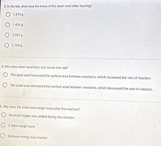 3. In the lab what was the mass of the steel wool after burning?
1.5149
1.426 g
23479
2.7649
4. Why does steel wool burn, but not an iron rod?
The steel wool increased the surface area between reactants, which increased the rate of reaction.
The steel wool decreased the surface area between reactants, which decreased the rate of reaction.
5. Why does the steel wool weigh more after the reaction?
because oxygen was added during the reaction.
it didn't weigh more
because energy was created