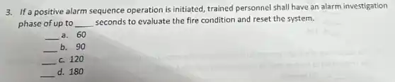 3. If a positive alarm sequence operation is initiated, trained personnel shall have an alarm investigation
phase of up to __ seconds to evaluate the fire condition and reset the system.
__ a. 60
__ b. 90
__ c. 120
__ d. 180