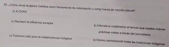32. ¿Cómo sirvió la Iglesia Católica como herramienta de colonización y como fuerza de mezcla cultural?
(2.4) DOK2
a) Rechazó la influencia europea
b) Difundió el cristianismo al tiempo que creaba nuevas
prácticas mixtas a través del sincretismo
c) Funcionó sólo para la independencia indigena
d) Eliminó estrictamente todas las tradiciones indigenas