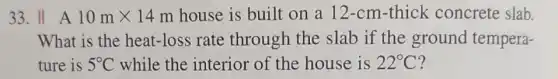 33. II A 10mtimes 14m house is built on a 12-cm-thick concrete slab.
What is the heat-loss rate through the slab if the ground tempera-
ture is 5^circ C while the interior of the house is 22^circ C ?