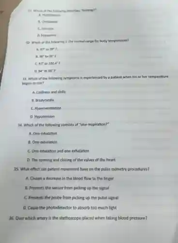 34. Which of the following consists of "one respiration?"
A. One inhalation
B. One exhalation
C. One inhalation and one exhalation
D. The opening and closing of the valves of the heart
31. Which of the following describes "fainting?"
A. Hypotension
B. Orthostatic
C. Syncope
D. Hypopnea
32. Which of the following is the normal range for body temperature?
A. 97^circ to 99^circ F
B. 98^circ to 99^circ F
c 97^circ to 100.4^circ F
D. 94^circ to 98^circ F
33. Which of the following symptoms is experienced by a patient when his or her temperature
begins to rise?
A. Coldness and chills
B. Bradycardia
C. Hyperventilation
D. Hypotension
35. What effect can patient movement have on the pulse oximetry procedures?
A. Causes a decrease in the blood flow to the finger
B. Prevents the sensor from picking up the signal
C. Prevents the probe from picking up the pulse signal
D. Cause the photodetector to absorb too much light
36. Over which artery is the stethoscope placed when taking blood pressure?