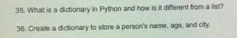 35. What is a dictionary in Python and how is it different from a list?
36. Create a dictionary to store a person's name, age, and city.