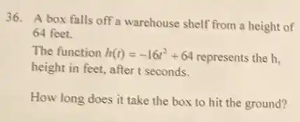 36. A box falls off a warehouse shelf from a height of
64 feet.
The function h(t)=-16t^2+64 represents the h,
height in feet, after t seconds.
How long does it take the box to hit the ground?