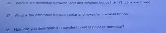 36. What is the difference between ionic and covalent bonds?(HINT: think electrons)
37. What is the difference between polar and nonpolar covalent bonds?
38. How can you determine if a covalent bond is polar or nonpolar?