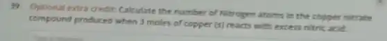39. Optional extra credit: Cakulate the number of Nitrogen atoms in the copper nitrate
compound produced when 3 moles of copper (s) reacts with excess nitric acid