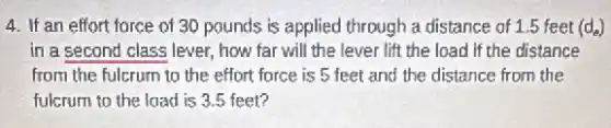 4. If an effort force of 30 pounds is applied through a distance of 1.5 feet (d_(e))
in a second class lever, how far will the lever lift the load if the distance
from the fulcrum to the effort force is 5 feet and the distance from the
fulcrum to the load is 3.5 feet?