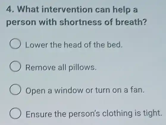 4. What intervention can help a
person with shortness of breath?
Lower the head of the bed.
Remove all pillows.
Open a window or turn on a fan.
Ensure the person's clothing is tight.