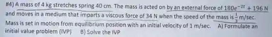#4) A mass of 4 kg stretches spring 40 cm. The mass is acted on by an external force of 180e^-2t+196N
and moves in a medium that imparts a viscous force of 34 N when the speed of the mass is
(1)/(3)m/sec
Mass is set in motion from equilibrium position with an initial velocity of 1m/sec A) Formulate an
initial value problem (IVP)
B) Solve the IVP