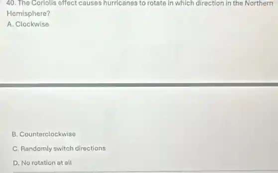 40. The Coriolis effect causes hurricanes to rotate in which direction in the Northern
Hemisphere?
A. Clockwise
B. Counterclockwise
C. Randomly switch directions
D. No rotation at all