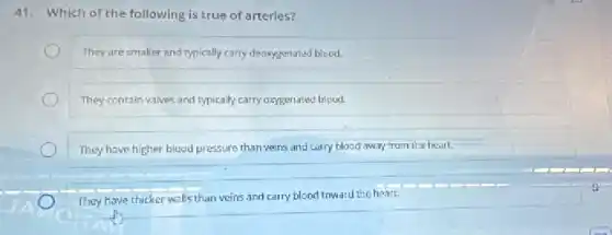 41. Which of the following is true of arteries?
They are smaller and typically carry deoxygenated blood.
They contain valves and typically carry oxygenated blood.
They have higher blood pressure than veins and carry blood away from the heart.
They have thicker walls than veins and carry blood toward the heart.