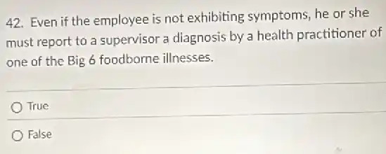 42. Even if the employee is not exhibiting symptoms, he or she
must report to a supervisor a diagnosis by a health practitioner of
one of the Big 6 foodborne illnesses.
True
False