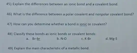 45) Explain the differences between an ionic bond and a covalent bond.
46) What is the difference between a polar covalent and nonpolar covalent bond?
47) How can you determine whether a bond is ionic or covalent?
48) Classify these bonds as ionic bonds or covalent bonds:
a. Br-br
b. N-O
c. K-Br
d. Mg-S
49) Explain the main characteristic of a metallic bond.