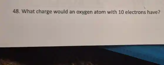 48. What charge would an oxygen atom with 10 electrons have?