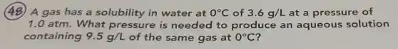 (48) A gas has a solubility in water at 0^circ C of 3.6g/L at a pressure of
1.0 atm.What pressure is needed to produce an aqueous solution
containing 9.5g/L of the same gas at 0^circ C