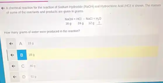 4x A chemical reaction for the reaction of Sodium Hydroxide (NaOH) and Hydrochloric Acid (HCl)is shown. The masses
of some of the reactants and products are given in grams.
NaOH+HClarrow NaCl+H_(2)O
16g 24912g ?
How many grams of water were produced in the reaction?
A
189
B
289
C
409
D
529