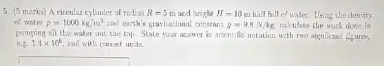 5. (5 marks) A circular cylinder of radius R=5 m and height H=10m half full of water.Using the density
of water rho =1000kg/m^3 and earth's gravitational constant g=9.8N/kg calculate the work done in
pumping all the water out the top. State your answer in scientific notation with two signficant figures,
e.g. 1.4times 10^5 and with correct units.
square