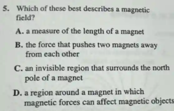 5. Which of these best describes a magnetic
field?
A. a measure of the length of a magnet
B. the force that pushes two magnets away
from each other
C. an invisible region that surrounds the north
pole of a magnet
D. a region around a magnet in which
magnetic forces can affect magnetic objects