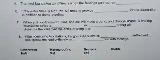 5. The best foundation condition is when the footings can rest on __
6. If the water table is high, we will need to provide __ for the foundation
in addition to damp proofing.
7. When soil conditions are poor, and soil will move around, and change shape. A floating
foundation called a __ or __ footing will
distribute the load over the entire building area.
8. When designing foundations, the goal is to minimize __ settlement,
and spread the load uniformly on __ soil with footings.
Differential
Raft
Mat
Waterproofing
Bedrock
Soil
Stable