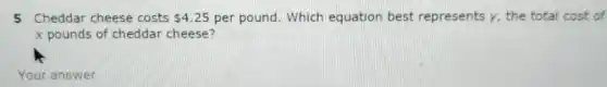 5 Cheddar cheese costs 4.25 per pound. Which equation best represents y, the total cost of
x pounds of cheddar cheese?
Your answer