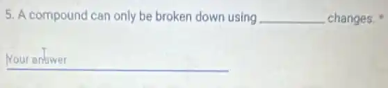 5. A compound can only be broken down using __ changes.
__