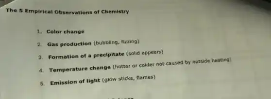 The 5 Empirical Observations of Chemistry
1. Color change
2. Gas production (bubbling, fizzing)
3. Formation of a precipitate (solid appears)
4. Temperature change (hotter or colder not caused by outside heating)
5. Emission of light (glow sticks, flames)