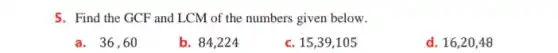 5. Find the GCF and LCM of the numbers given below.
a. 36,60
b. 84,224
c. 15,39,105
d. 16,20,48