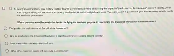 5. During an online class, your history teacher shares a pre-recorded video discussing the impact of the Industrial Revolution on modern society. After
watching the video, you are unsure about why this historical period is significant today. You want to ask a question in your next meeting to help clarify
the teacher's perspective.
Which question would be most effective in clarifying the teacher's pur purpose in connecting the Industrial Revolution to current times?
Can you list the main events of the Industrial Revolution?
Why do you believe the Industrial Revolution is significant in understanding today?society?
How many videos will this series include?
What other historical events will we study in this course?