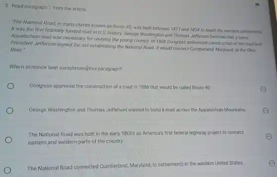 5. Read paragraph 1 from the article.
The National Road in many places known as Route 40, was built between 1811 and 1834 to reach the western settlements.
It was the first federally funded road in U.S. history. George Washington and Thomas Jefferson believed that a trans-
Appalachian road was necessary for unifying the young country. In 1806 Congress authorized construction of the road and
President Jefferson signed the act establishing the National Road. It would connect Cumberland Maryland, to the Ohio
River"
Which sentence best paraphrases]this paragraph?
Congress approved the construction of a road in 1806 that would be called Route 40
George Washingtor and Thomas Jefferson wanted to build a road across the Appalachian Mountains.
The National Road was built in the early 1800 s as America's first federa I highway project to connect
eastern and western parts of the country.
The National Road connected Cumberland Maryland, to settlements in the western United States.