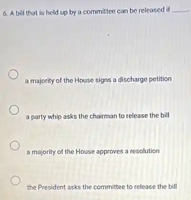 6. A bill that is held up by a committee can be released if __
a majority of the House signs a discharge petition
a party whip asks the chairman to release the bill
a majority of the House approves a resolution
the President asks the committee to release the bill