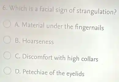 6. Which is a facial sign of strangulation?
A. Material under the fingernails
B. Hoarseness
C. Discomfort with high collars
D. Petechiae of the eyelids