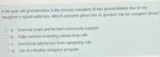 A 66-year-old grandmother is the primary caregiver of two grandchildren due to her
daughter's opiold addiction. Which outcome places her at greatest risk for caregiver stress?
a. Financial strain and limited community support
b. Daily routines including school drop-offs
c. Emotional satisfaction from caregiving role
d. Use of a kinship navigator program