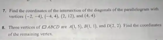 7. Find the coordinates of the intersection of the diagonals of the parallelogram with
vertices (-2,-4),(-4,4),(2,12) and (4,4)
8. Three vertices of square ABCD are A(1,5),B(1,1) and D(2,2) Find the coordinates
of the remaining vertex.