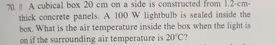 70. II A cubical box 20 cm on a side is constructed from 1.2-cm-
thick concrete panels. A 100 W lightbulb is sealed inside the
box. What is the air temperature inside the box when the light is
on if the surrounding air temperature is 20^circ C