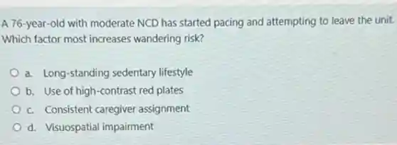 A 76-year-old with moderate NCD has started pacing and attempting to leave the unit.
Which factor most increases wandering risk?
a. Long-standing sedentary lifestyle
b. Use of high -contrast red plates
c. Consistent caregiver assignment
d. Visuospatial impairment