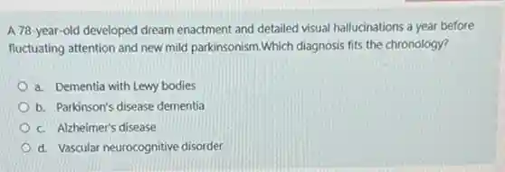 A 78-year-old developed dream enactment and detailed visual hallucinations a year before
fluctuating attention and new mild parkinsonism.Which diagnosis fits the chronology?
a. Dementia with Lewy bodies
b. Parkinson's disease dementia
c. Alzheimer's disease
d. Vascular neurocognitive disorder