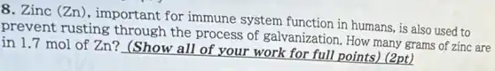 8. Zinc (Zn), important for immune system function in humans, is also used to
prevent rusting through the process of galvanization. How many grams of zinc are
in 1.7 mol of Zn? (Show all of your work for full points) (2pt)