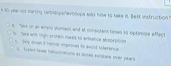 A 80-year-old starting carbidopo/levodopa asks how to take it. Best instruction?
a. Take on an empty stomach and at consistent times to optimize offect
b. Take with high-protein meals to enhance absorption
c. Skip doses if tremor improves to avoid tolerance
d. Expect fower hallucinations as doses oscalate over years
