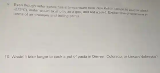 9. Even though outer space has a temperature near zero Kelvin (absolute zero or about
-273^circ C)
water would exist only as a gas, and not a solid. Explain this phenomena in
terms of air pressure and boiling points.
10. Would it take longer to cook a pot of pasta in Denver, Colorado, or Lincoln Nebraska?