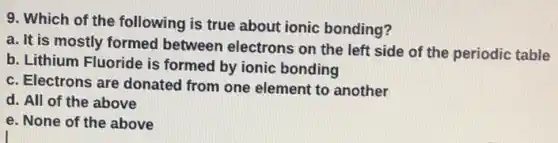 9. Which of the following is true about ionic bonding?
a. It is mostly formed between electrons on the left side of the periodic table
b. Lithium Fluoride is formed by ionic bonding
c. Electrons are donated from one element to another
d. All of the above
e. None of the above