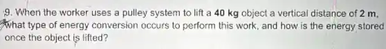9. When the worker uses a pulley system to lift a 40 kg object a vertical distance of 2 m,
What type of energy conversion occurs to perform this work, and how is the energy stored
once the object is lifted?