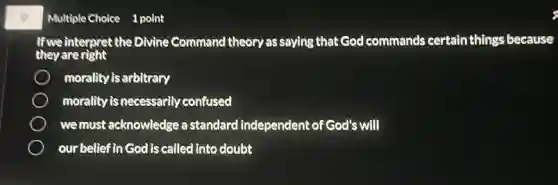 9
If we interpret the Divine Command theory as saying that God commands certain things because
they are right
morality is arbitrary
morality is necessarily confused
we must acknowledge a standard independent of God's will
our belief in God is called into doubt
Multiple Choice 1 point