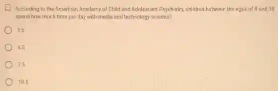 According to the American Academy of Child and Adolescent Psychiatry.children between the ages of 8 and 18
spend how much time per day with media and technology screens?
2.5
4.5
7.5
10.5