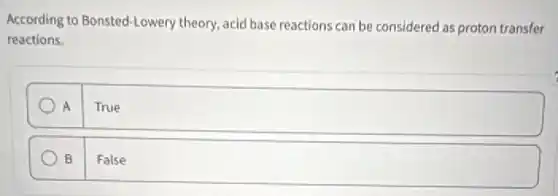 According to Bonsted-Lowery theory, acid base reactions can be considered as proton transfer
reactions.
A True
B False