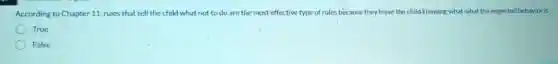 According to Chapter 11, rules that tell the child what not to do are the most effective type of rules because they leave the child knowing what what the expected behavior is.
True
False