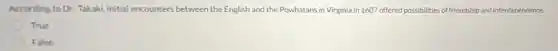 According to Dr. Takaki initial encounters between the English and the Powhatans in Virginia in 1607 offered possibilities of friendship and interdependence.
True
False